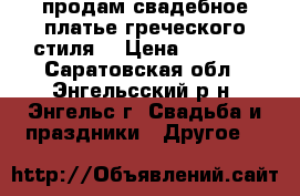 продам свадебное платье греческого стиля  › Цена ­ 4 000 - Саратовская обл., Энгельсский р-н, Энгельс г. Свадьба и праздники » Другое   